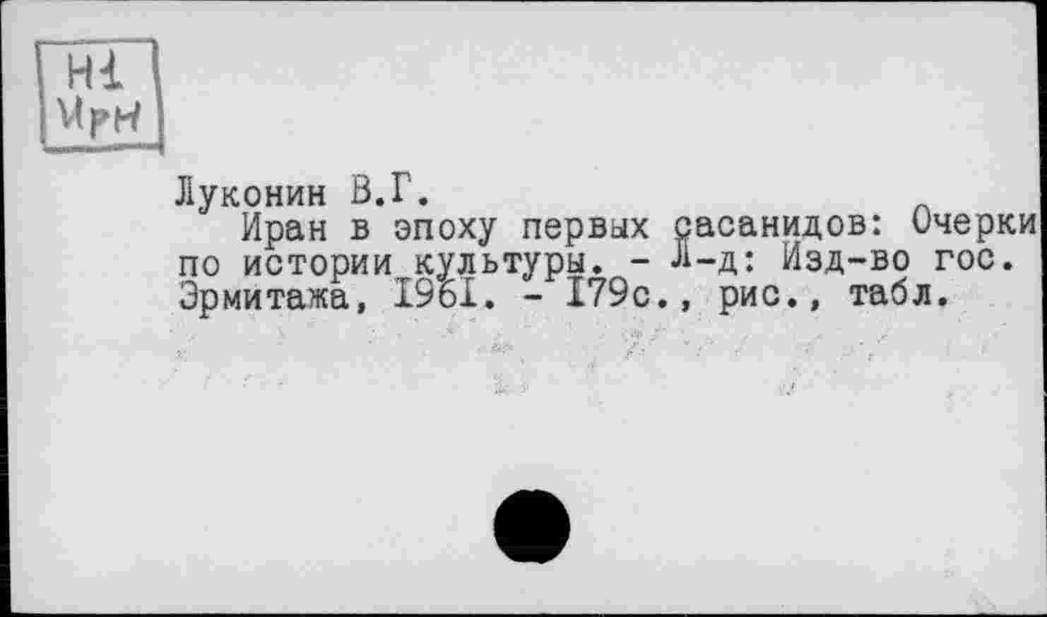 ﻿Hl мри
Луконин В.Г.
Иран в эпоху первых сасанидов: Очерки по истории культуры. - Л-д: Изд-во гос. Эрмитажа, 1961. - 179с., рис., табл.